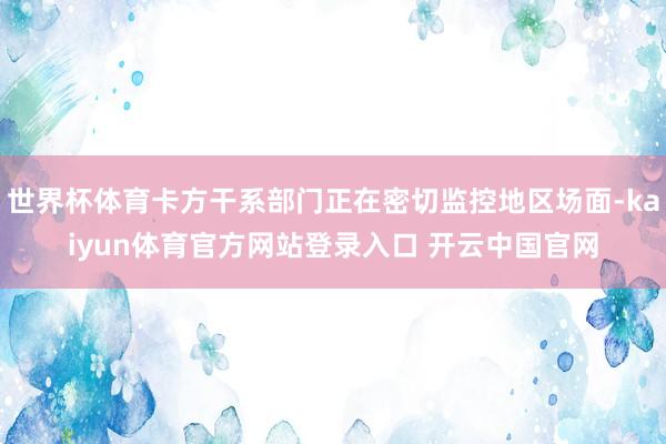世界杯体育卡方干系部门正在密切监控地区场面-kaiyun体育官方网站登录入口 开云中国官网