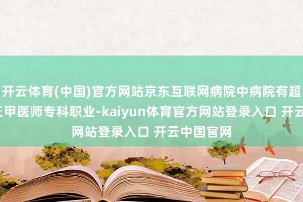 开云体育(中国)官方网站京东互联网病院中病院有超7000名三甲医师专科职业-kaiyun体育官方网站登录入口 开云中国官网