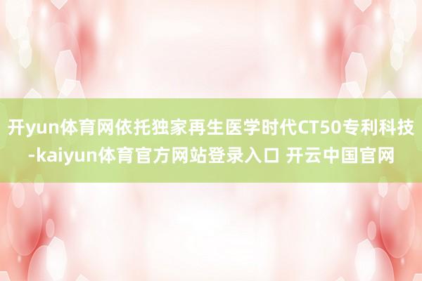 开yun体育网依托独家再生医学时代CT50专利科技-kaiyun体育官方网站登录入口 开云中国官网