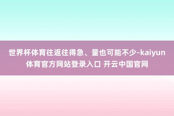 世界杯体育往返往得急、量也可能不少-kaiyun体育官方网站登录入口 开云中国官网