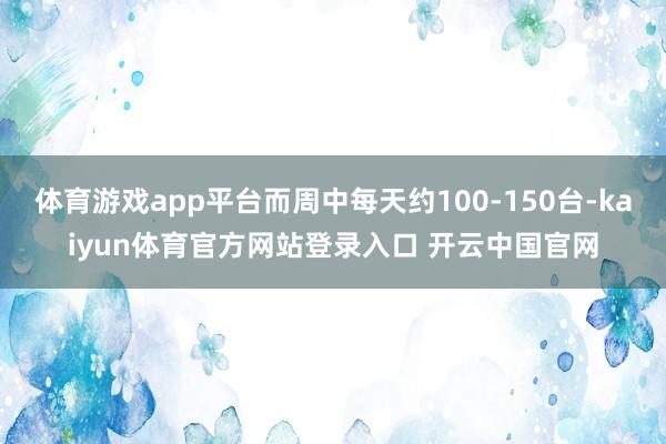 体育游戏app平台而周中每天约100-150台-kaiyun体育官方网站登录入口 开云中国官网