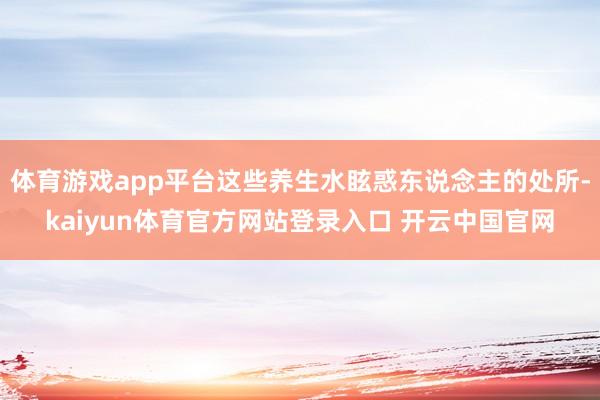 体育游戏app平台这些养生水眩惑东说念主的处所-kaiyun体育官方网站登录入口 开云中国官网