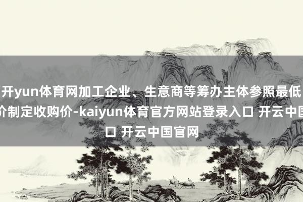 开yun体育网加工企业、生意商等筹办主体参照最低收购价制定收购价-kaiyun体育官方网站登录入口 开云中国官网