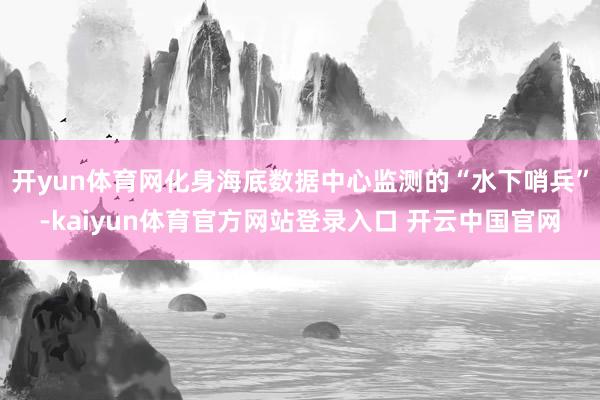 开yun体育网化身海底数据中心监测的“水下哨兵”-kaiyun体育官方网站登录入口 开云中国官网
