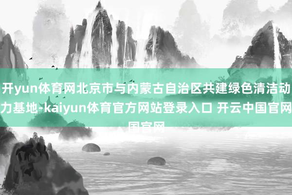 开yun体育网北京市与内蒙古自治区共建绿色清洁动力基地-kaiyun体育官方网站登录入口 开云中国官网