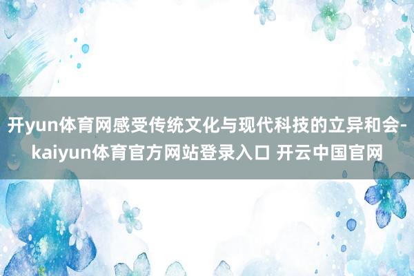 开yun体育网感受传统文化与现代科技的立异和会-kaiyun体育官方网站登录入口 开云中国官网