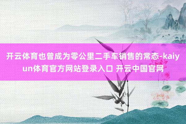 开云体育也曾成为零公里二手车销售的常态-kaiyun体育官方网站登录入口 开云中国官网