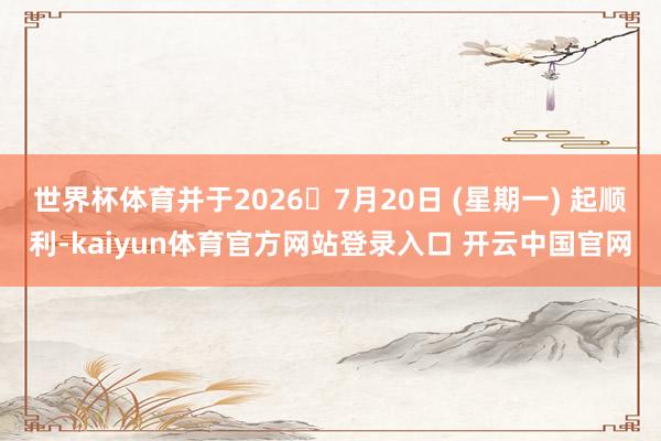 世界杯体育并于2026年7月20日 (星期一) 起顺利-kaiyun体育官方网站登录入口 开云中国官网