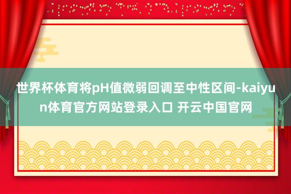 世界杯体育将pH值微弱回调至中性区间-kaiyun体育官方网站登录入口 开云中国官网