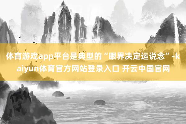 体育游戏app平台是典型的“眼界决定运说念”-kaiyun体育官方网站登录入口 开云中国官网