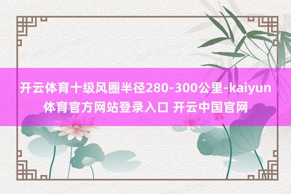 开云体育十级风圈半径280-300公里-kaiyun体育官方网站登录入口 开云中国官网