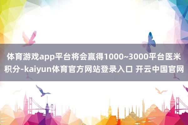 体育游戏app平台将会赢得1000~3000平台医米积分-kaiyun体育官方网站登录入口 开云中国官网