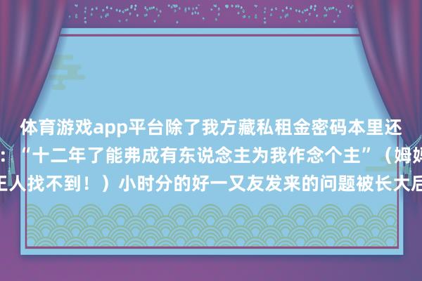 体育游戏app平台除了我方藏私租金密码本里还可能私藏了……金镯子:“十二年了能弗成有东说念主为我作念个主”(姆妈:难怪我找了这样久王人找不到!)小时分的好一又友发来的问题被长大后的我方接纳修起长大后的我很爱小时分的咱们时光的河冉冉流淌推着咱们一步步长成了大东说念主的容颜打不开的童年密码本让咱们在心底永葆着一份童真你小时分有什么好玩的事情呢快来计议区和大众悉数共享一下吧!(封面色彩包自取)开首:中国大学生在线、网友计议发布于:北京市-kaiyun体育官方网站登录入口 开云中国官网