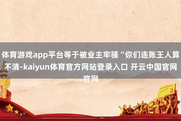 体育游戏app平台等于被业主牢骚“你们连账王人算不清-kaiyun体育官方网站登录入口 开云中国官网