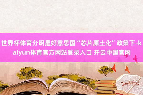 世界杯体育分明是好意思国“芯片原土化”政策下-kaiyun体育官方网站登录入口 开云中国官网