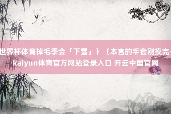 世界杯体育掉毛季会「下雪」)(本宫的手套刚摸完-kaiyun体育官方网站登录入口 开云中国官网