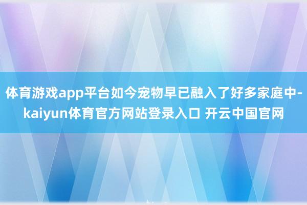 体育游戏app平台如今宠物早已融入了好多家庭中-kaiyun体育官方网站登录入口 开云中国官网