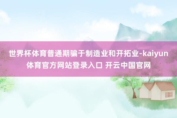 世界杯体育普通期骗于制造业和开拓业-kaiyun体育官方网站登录入口 开云中国官网