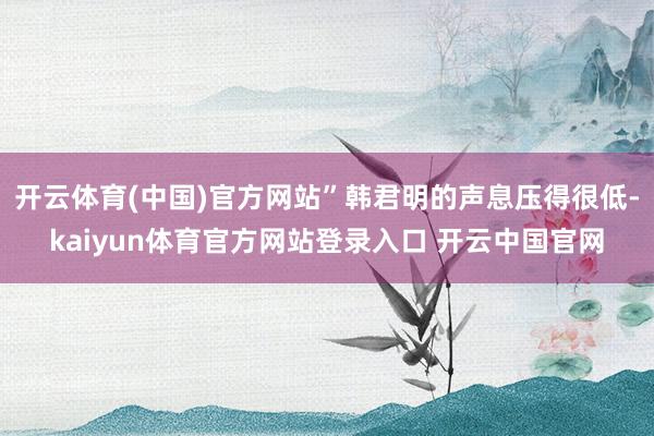 开云体育(中国)官方网站”韩君明的声息压得很低-kaiyun体育官方网站登录入口 开云中国官网