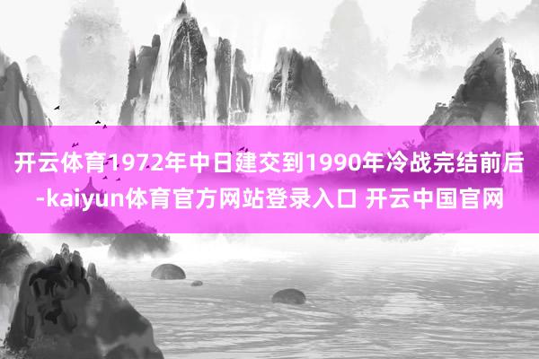 开云体育1972年中日建交到1990年冷战完结前后-kaiyun体育官方网站登录入口 开云中国官网