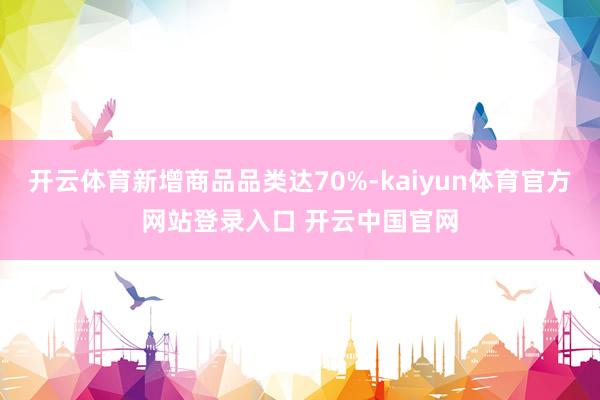开云体育新增商品品类达70%-kaiyun体育官方网站登录入口 开云中国官网