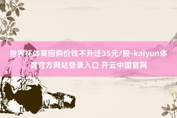 世界杯体育回购价钱不升迁35元/股-kaiyun体育官方网站登录入口 开云中国官网
