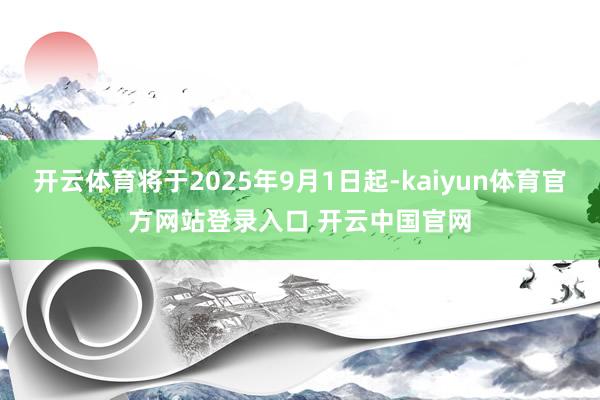 开云体育将于2025年9月1日起-kaiyun体育官方网站登录入口 开云中国官网