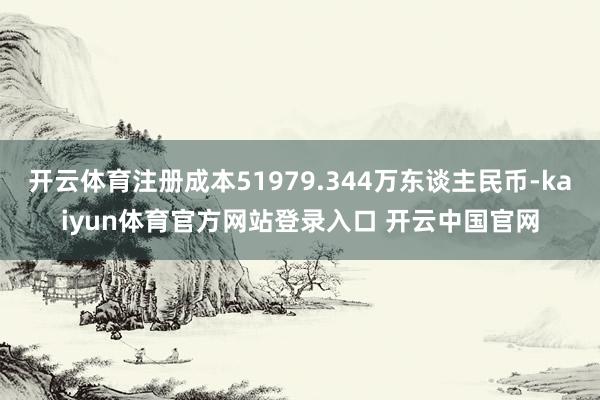 开云体育注册成本51979.344万东谈主民币-kaiyun体育官方网站登录入口 开云中国官网