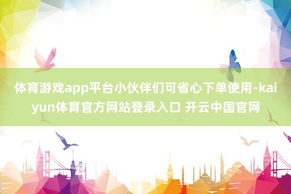 体育游戏app平台小伙伴们可省心下单使用-kaiyun体育官方网站登录入口 开云中国官网