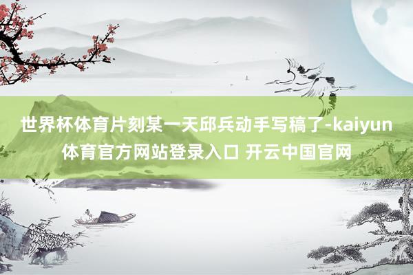 世界杯体育片刻某一天邱兵动手写稿了-kaiyun体育官方网站登录入口 开云中国官网