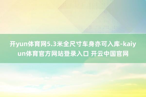开yun体育网5.3米全尺寸车身亦可入库-kaiyun体育官方网站登录入口 开云中国官网
