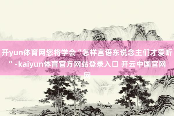 开yun体育网您将学会“怎样言语东说念主们才爱听”-kaiyun体育官方网站登录入口 开云中国官网