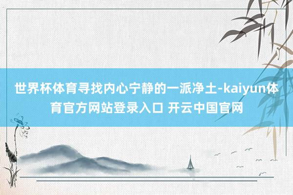 世界杯体育寻找内心宁静的一派净土-kaiyun体育官方网站登录入口 开云中国官网