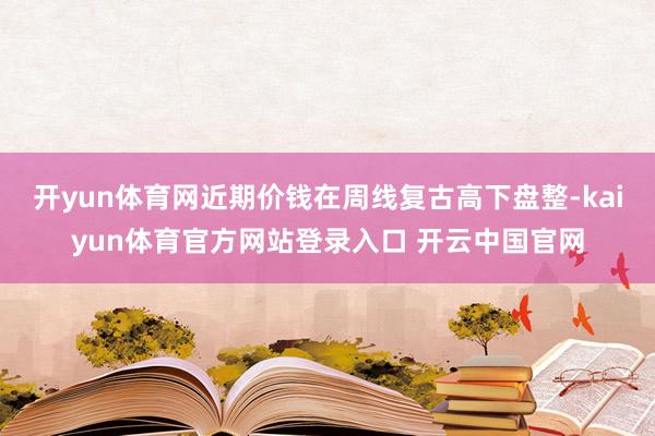 开yun体育网近期价钱在周线复古高下盘整-kaiyun体育官方网站登录入口 开云中国官网