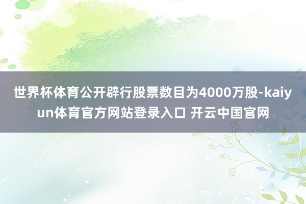 世界杯体育公开辟行股票数目为4000万股-kaiyun体育官方网站登录入口 开云中国官网