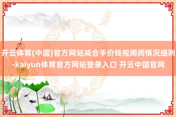 开云体育(中国)官方网站减合手价钱视阛阓情况细则-kaiyun体育官方网站登录入口 开云中国官网