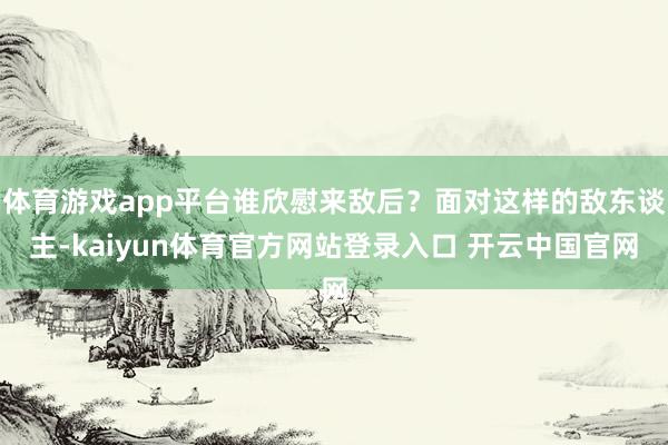 体育游戏app平台谁欣慰来敌后？面对这样的敌东谈主-kaiyun体育官方网站登录入口 开云中国官网