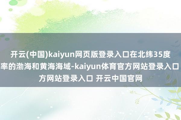 开云(中国)kaiyun网页版登录入口在北纬35度以北、我国统率的渤海和黄海海域-kaiyun体育官方网站登录入口 开云中国官网