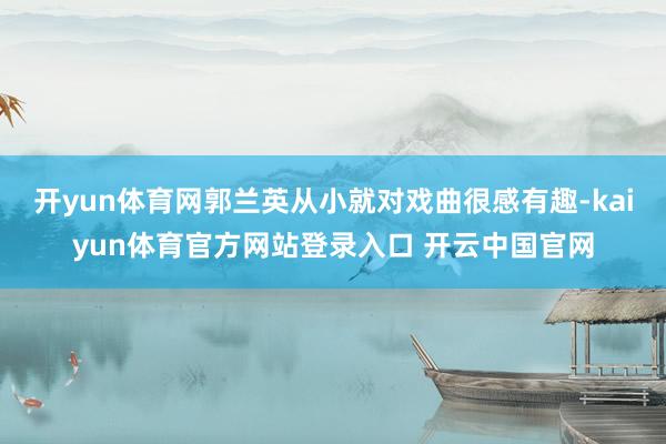 开yun体育网郭兰英从小就对戏曲很感有趣-kaiyun体育官方网站登录入口 开云中国官网