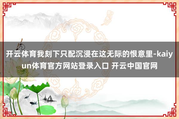 开云体育我刻下只配沉浸在这无际的恨意里-kaiyun体育官方网站登录入口 开云中国官网
