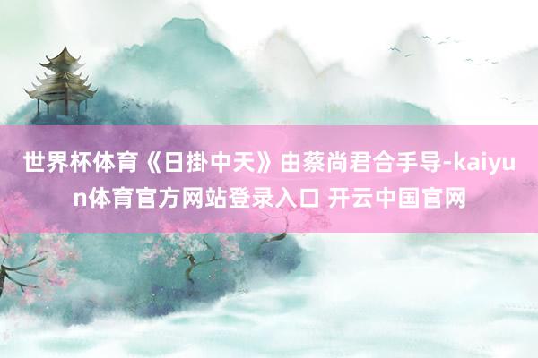 世界杯体育《日掛中天》由蔡尚君合手导-kaiyun体育官方网站登录入口 开云中国官网