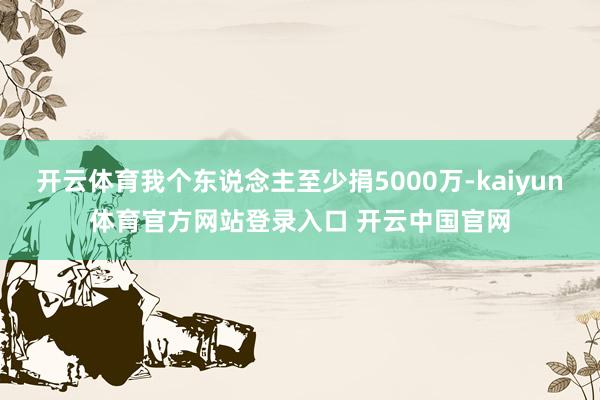 开云体育我个东说念主至少捐5000万-kaiyun体育官方网站登录入口 开云中国官网