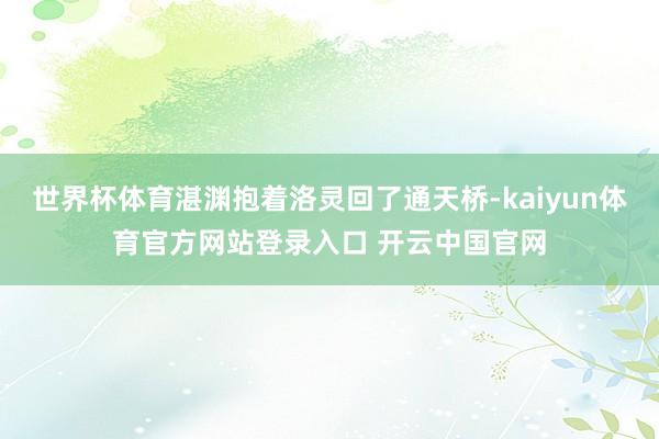世界杯体育湛渊抱着洛灵回了通天桥-kaiyun体育官方网站登录入口 开云中国官网
