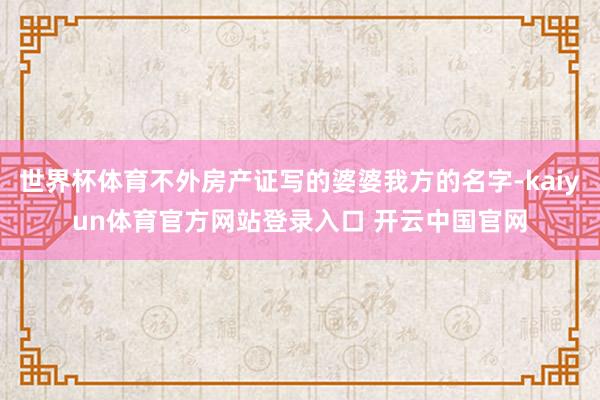 世界杯体育不外房产证写的婆婆我方的名字-kaiyun体育官方网站登录入口 开云中国官网