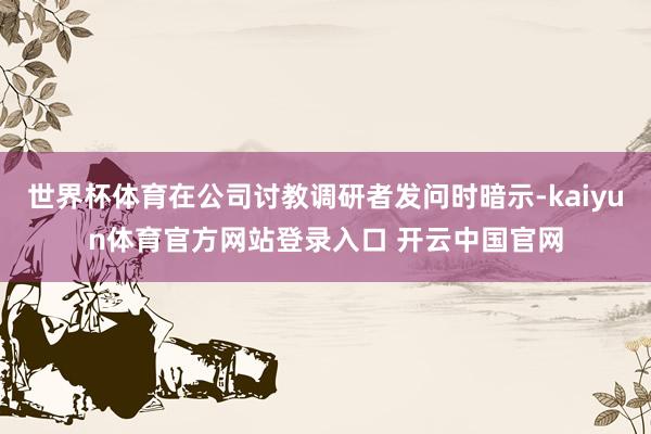世界杯体育在公司讨教调研者发问时暗示-kaiyun体育官方网站登录入口 开云中国官网
