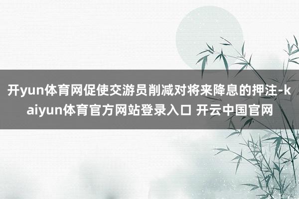 开yun体育网促使交游员削减对将来降息的押注-kaiyun体育官方网站登录入口 开云中国官网