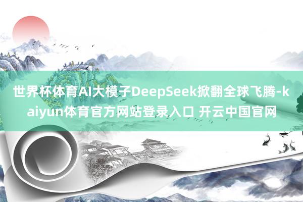 世界杯体育AI大模子DeepSeek掀翻全球飞腾-kaiyun体育官方网站登录入口 开云中国官网