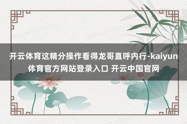 开云体育这精分操作看得龙哥直呼内行-kaiyun体育官方网站登录入口 开云中国官网