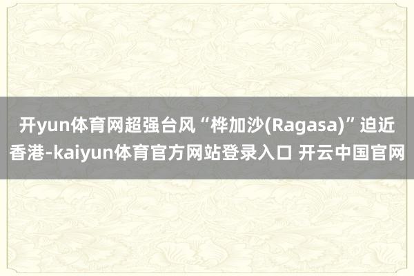 开yun体育网超强台风“桦加沙(Ragasa)”迫近香港-kaiyun体育官方网站登录入口 开云中国官网