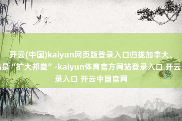 开云(中国)kaiyun网页版登录入口归拢加拿大、格陵兰岛是“扩大邦畿”-kaiyun体育官方网站登录入口 开云中国官网